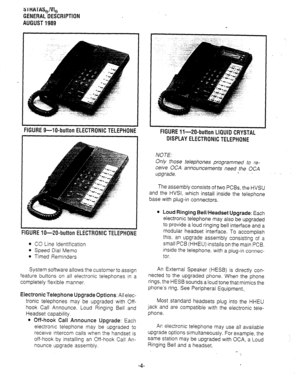 Page 113 I HATAS,/& 
GENERAL DESCRIPTION 
AUGUST 1989 
FIGURE 9-W-button ELECTRONIC TELEPHONE 
FIGURE Xl-ZO-button ELECTRONIC TELEPHONE 
0 CO Line Identification 
l Speed Dial Memo 
l Timed Reminders 
System software allows the customer to assign 
feature buttons on all electronic telephones in a 
completely flexible manner. 
Electronic Telephone Upgrade Options: All elec- 
tronic telephones may be upgraded with Off- 
hook Call Announce. Loud Ringing Bell and 
Headset capability. 
l Off-hook Call Announce...