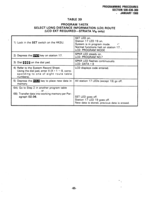 Page 138PROGRAMMING PROCEDURES 
SECTION 500-036-300 
- JANUARY 1988 
TABLE 39 
PROGRAM 1#07X 
SELECT LONG DISTANCE INFORMATION (LDI) ROUTE 
(LCD EKT REQUIRED-STRATA Vie only) 
1) Lock in the SET switch on the HKSU. 
2) Depress the m key on station 17. 
3) Dial flaBa on the dial pad. 
4) Refer to the System Record Sheet. 
Using the dial pad, enter X (X = 1 - 8, corre- 
sponding to one of eight route table 
numbers). 
5) Depress the m key to place new data in 
memory. 
6A) Go to Step 2 in another program table 
....