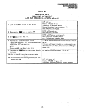 Page 140TABLE 41 PROGRAMMING PROCEDURES 
SECTION 500-036-300 
- JANUARY 1988 
PROGRAM I#09 
DIAL ZERO (0) TIMEOUT 
(LCD EKT REQUIRED-STRATA Vie only) 
1) Lock in the SET switch on the HKSU. 
2) Depress the m key on station 17. 
3) Dial flaii on the dial pad. 
4) Refer to the System Record Sheet. 
Using one key (00 - 03), turn its associated 
LED ON or OFF as required. 
NOTE: 
Only one LED may be on at a time. 
5) Depress the m;n;l key to place new data in 
memorv. 
6A) Go to Step 2 in another program table 
. ....