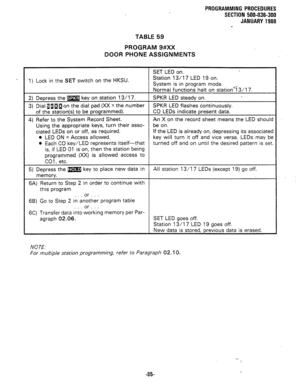 Page 158PROGRAMMING PROCEDURES 
SECTION 500-036-300 
JANUARY 1988 
TABLE 59 
PROGRAM 9#XX 
DOOR PHONE ASSIGNMENTS 
SET LED on. 
‘1) Lock in the 
SET switch on the HKSU. Station 13/l 7 LED 19 on. 
System is in program mode. 
Normal functions halt on station’i3/17. 
2) Depress the m key on station 13/l 7. SPKR LED steady on. 
3) Dial alIaon the dial pad (XX = the number SPKR LED flashes continuously. 
of the station(s) to be programmed). CO LEDs indicate present data. 
4) Refer to the System Record Sheet. An X on...