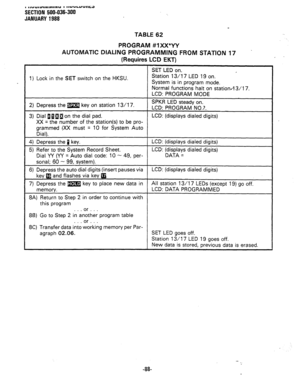 Page 161TABLE 62 
PROGRAM #lXX*YY 
AUTOMATIC DIALING PROGRAMMING FROM STATION 17 
(Requires LCD EKT) . 
1) Lock in the SET switch on the HKSU. SET LED on. 
’  Station 13/17 LED 19 on. 
System is in program mode. 
Normal functions halt on station.+3/17. 
LCD: PROGRAM MODE 
2) Depress the m key on station 13/l 7. SPKR LED steady on. 
LCD: PROGRAM NO.?. 
1 3) Dial BiBa on the dial pad. LCD: (displays dialed digits) 
XX = the number of the station(s) to be pro- 
grammed (XX must = 10 for System Auto 
Dial). 
4)...