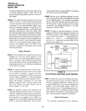 Page 19STRATASJVI, 
GENERAL DESCRIPTION 
AUGUST 1989 
for approximately two to three hours after a loss 
of normal electrical power. Calls will not be 
disconnected during switch-over to or from bat- 
tery power. 
HPBU-7: An optional battery backup unit for the 
HPSU 7120 (VI,). It is a printed circuit board that 
mounts inside the power supply housing and is 
connected to the recommended battery pack 
(which is customer-supplied, consisting of two 
12 VDC. maintenance-free, automobile-type 
batteries-80...