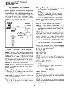 Page 188REMOTE ADMIN/MAINT PROCEDURES 
SECTION 500-026-600 
JANUARY 1988 
02 GENERAL DESCRIPTION 
02.01 Remote Administration/Maintenance 
is accomplished with a remote terminal/modem 
communicating over the public telephone net- 
work via a Data Terminal Unit (DTU) installed in 
the STRATAe HKSU. The DTU contains a built- 
in modem so an external, customer-supplied, 
- modem is not required (see Figure 1). 
REMOTE 
TERMINAL 
MODEM 
TELEPHONE 
FlGURE 1 -SDTU/HDTU CIRCUIT DIAGRAM 
02.03 Remote...