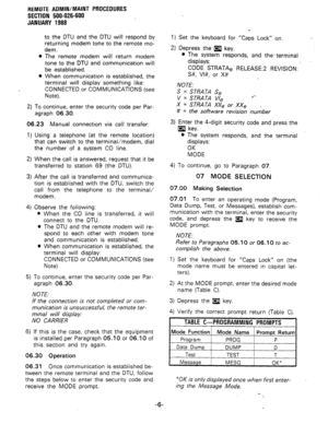 Page 192REMOTE ADMIN/MAINT PROCEDURES 
SECTION 500-026-600 
JANUARY 1988 
0 
0 
to the DTU and the DTU will respond by 
returning modem tone to the remote mo- 
dem. 
The remote modem will return modem 
tone to the DTU and communication will 
be established. 
When communication is established, the 
terminal will display something like: 
CONNECTED or COMMUNICATIONS (see 
Note). 
2) To continue, enter the security code per Par- 
agraph 06.30. 
06.23 Manual connection via call transfer: 
1) 
2) 
3) 
4) 
5) 
Using a...