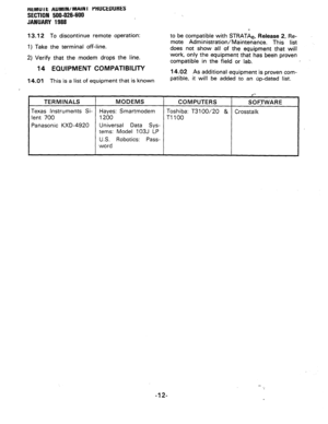 Page 198HtMU I t AUMIN/MAlN I i’tiUCE~URES 
SECTION 500-026-600 
JANUARY 1988 
13.12 To discontinue remote operation: 
1) Take the terminal off-line. 
2) Verify that the modem drops the line. 
14 EQUIPMENT COMPATIBILITY 
14.01 This is a list of equipment that is known to be compatible with STRATAe, Release 2, Re- 
mote Administration/Maintenance. This list 
does not show all of the equipment that will 
work, only the equipment that has been proven 
compatible in the field or lab. I 
14.02 As additional equipment...