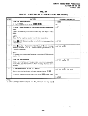 Page 229REMOTE AOMIN/MAINT PROCEDURES 
SECTION 500-026-600 
- JANUARY 1988 
TABLE AR 
MODE 97: REMOTE CALLING STATION MESSAGING (NEW/CHANGE) 
STEP ACTION 
DISPLAY/PRINTOUT 
1 1 Enter the Message Mode 
>MODE 
At the >MODE prompt, enter: RagB m. 
OK 
2 
i To enter a New Message or change a previously stored mes- m97 
sage: 
Set the terminal keyboard to lower case (cap lock off) and enter: 
QIfi. 
NOTE: 
Enter “m” at anytime to start over in this procedure. 
3 Enter: ap(XX = Station number for which the message...