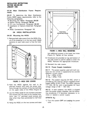 Page 34INSTALLATION INSTRUCTIONS 
SECTION 500-036-200 
JANUARY 1988 
03.30 Main Distribution Frame Require- 
ments 
03.31 To determine the Main Distribution 
Frame (MDF) space requirements, refer to the 
following paragraphs: 
l Mounting the HKSU: Paragraph 04.00 
l Station Wiring: Paragraph 06.00 
- 
l CO Line Connections: Paragraph 06.20 
l Installation of Options (External): Paragraph 
09 
l HKSU Connections: Paragraph 10 
04 HKSU INSTALLATION 
04.00 Mounting the HKSU 
1) Remove both side covers from the...