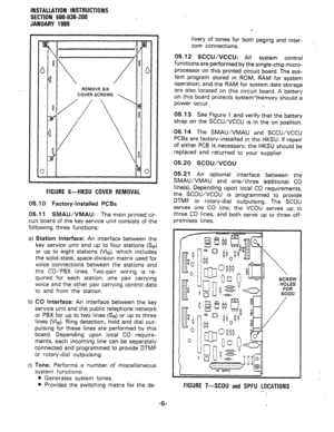 Page 38INSTALLATION INSTRUCTIONS 
SECTION 500-036-200 
JANUARY 1988 
RElMOVE SIX 
COVER SCREWS 
0 
FIGURE 6-HKSU COVER REMOVAL 
05.10 Factory-Installed PCBs 
05.11 SMAUIVMAU: The main printed cir- 
cuit board of the key service unit consists of the 
following three functions: 
a) Station Interface: An interface between the 
key service unit and up to four stations (Se) 
or up to eight stations (We), which includes 
the solid-state, space-division matrix used for 
voice connections between the stations and 
the...