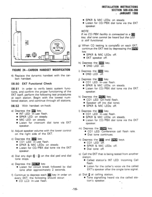 Page 47r 
FIGURE 24-CARBON HANDSET MODIFICATION 
4) Replace the dynamic handset with the car- 
bon handset. 
08.50 EKT Functional Check 
08.51 In order to verify basic system func- 
tions, and confirm the proper functioning of the 
EKT itself, perform the following test procedures 
at each station. Begin with the lowest num- 
bered station, and continue through all stations. 
08.52 With handset on-hook: 
a) Depress the m key. 
0 INT LED: in-use flash. 
8 SPKR LED: on steady. 
l MIC LED: on steady. 
@ Listen for...