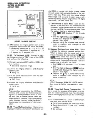 Page 52INSTALLATION INSTRUCTIONS 
SECTION 500-036-200 
JANUARY 1988 
I I I 
I 
I HIOU 0 
I n 
FIGURE 29-HIOB SWITCHES 
2) SW3 selects the ringing pattern sent to the 
peripheral device from the HIOB. Set SW3, 
if necessary (factory-set to l/3), to l/2 or 
l/3 (l/2 = 1 second on, 2 seconds off; l/3 
= 1 second on, 3 seconds off). 
l Depress the g key to store data (will re- 
main in memory until changed by the 
same procedure). 
09.27 To Test each HIOB: Connect a stan- 
dard telephone to the “TEL” input of the...