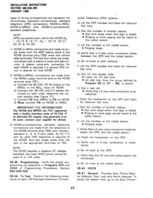 Page 54INSTALLATION INSTRUCTIONS 
SECTION 500-036-200 
JANUARY 1988 
types of wiring arrangements are necessary for 
off-premises extension/conventional, standard 
telephone (OPX) connections: HOXB-to-HKSU, 
HOXB-to-MRGU and HOXB-to-conventional, 
standard telephones. 
NOTE. 
OPXs are paired even/odd to the HOXB (Se 
- = 141’15 & 16/?7; Vie = 18/?9, 20/27, 
22/23 & 24/25). 
1) 
2) 
HOXB-to-HKSU connections are made via sin- 
gle wires from the MDF station block to the 
HOXB terminal strip (TB3) voice and...