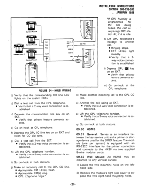 Page 57smnbd-A 
I 
~01,2.3 I- 
a-WIRE 
W00ULAR 
CABLE 
FIGURE 34-HOLB WIRING SECTION 500-036-200 
_ JANUARY 1988 
“If OPL hunting is 
programmed 
for 
the line .being 
tested, the ca// al- . . 
ways rings OPL sta- 
tion # 7, if it is idle. 
k) Lift OPL telephone’s 
handst$_t to answer 
call. 
l Ringing stops. 
0 EKT LED(s) light 
steadily. 
l Verify that a 2- 
way voice connec- 
tion is established. 
I) Depress OPL m key 
on an EKT. 
9 Verify that privacy 
feature prevents ac- 
cess. 
m) Go on-hook at the 
OPL...