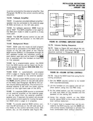 Page 67INSTALLATION INSTRUCTIONS 
SECTION 500-036-200 
_ JANUARY 1988 
must be controlled by the external amplifier. See 
Paragraph 10.70 for the correct volume setting 
sequence. 
10.50 Talkback Amplifier 
10.51 A customer-provided talkback amplifier/ 
speaker may be connected to the external page 
- (8/600) terminals on the left side panel. 
10.52 For talkback operation, SW2 must be 
set at “600”. The SEPU amplifier is not used for 
the 600-ohm mode in order to permit a 2-way 
voice path. 
10.53 The EX.SP...