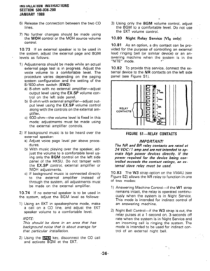 Page 68INS IALLATIUN INS lHUCTlONS 
SECTION 500-036-200 
JANUARY 1988 
6) Release the connection between the two CO 
lines 
7) No further changes should be made using 
the MOH control or the MOH source volume 
control. 3) Using only the BGM volume control, adjust 
the BGM to a comfortable level. Do not use 
the EKT volume control. 
10.73 If an external speaker is to be used in 
the system, adjust the external page and BGM 
levels as follows: 
1) Adjustments should be made while an actual 
external page test is...