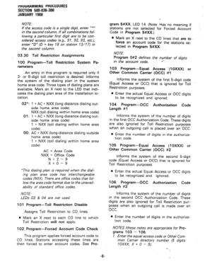 Page 81rKUliHAMMlNG PRUCEOURES 
SECTION 500-036-300 
JANUARY 1988 
NOTE: 
If the access code is a single digit, enter “+” 
in the second column. If all combinations fol- 
lowing a particular first digit are to be con- 
sidered access codes (e.g., 91, 92, 93, etc.), 
enter ‘D” {D = key 18 on station 13/17) in 
the second column. 
03.30 Toll Restriction Assignments 
100 Program-Toll Restriction System Pa- 
rameters 
An entry in this program is required only if 
3- or 6-digit toll restriction is desired. Informs...