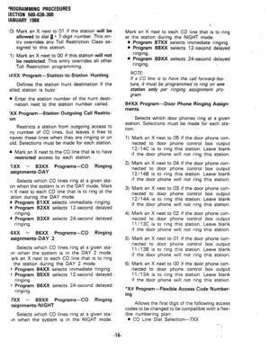 Page 89‘ROGRAMMING PROCEDURES 
SECTION  500-036-300 
IANUARY  1988 
u 
1) Mark  an X next  to 01  if the  station  will be 
allowed  to dial  fl + 7-digit  number.  This en- 
try  overrides  any Toll  Restriction  Class as- 
signed  to this  station. 
Mark  an X next  to 00  if this  station  will not 
be  restricted.  This entry  overrides  all other 
Toll  Restriction  programming. 
i#XX-  Program-  Station-to-Station 
Hunting 
Defines  the station  hunt destination  if the 
ailed  station  is busy. 
l Enter...