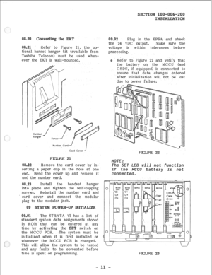 Page 32Refer to Figure 21, the op- 
tional hanset hanger kit (available from 
Toshiba Teleeom) must be used when- 
ever the EKT is wall-mounted. 
Number Card -/ 
Card Cover 
F n 
Remove the card cover by in- 
g a paper clip in the hole at one 
end. Bend the cover up and remove it 
and the number card. 
Install the handset hanger 
place and tighten the self-tapping 
screws. Reinstall the number card and 
card cover and connect the modular 
plug to the modular jack. 
The STRATA VI has a list of 
standard system...