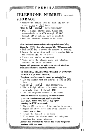 Page 13TOSHIBA:TELEPHONE NUMBER 
(continued)
STORAGE
Q Remove the handset from its hook (do not ac-
tivate a 
[col or llNTl line)
c Dial the q and q keys, respectively.
0 Dial a Z-digit address code. Codes run
consecutively from GO through 83 
(GOthrough 
99 if optional card is installed).
0 Dial the telephone number to be stored.
after the trunk access code to allow for dial tone delay.
Press the 
-1 key after entering the PBX access code.
@ Dial the fl key to record the number in memory.
@ Repeat the above...