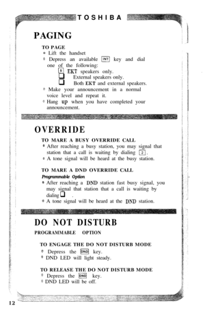 Page 14TOSHIBA
PAGING
TO PAGEQ Lift the handset
0 Depress an available m key and dial
one of the following:
w EKT speakers only.
q External speakers only.
q Both 
EKT and external speakers.
0 Make your announcement in a normal
voice level and repeat it.
0 Hang ~:p when you have completed your
announcement.
OVERRIDETO MARE A BUSY OVERRIDE CALL
@ After reaching a busy station, you may signal that
station that a call is waiting by dialing 
12).
@ A tone signal will be heard at the busy station.
TO MARE A DND...