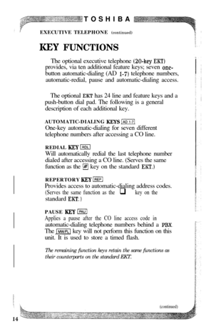 Page 16TOSHIBA
EXECUTIVE TELEPHONE (continued)KEY FUNCTIONSThe optional executive telephone 
@O-key EKT)provides, via ten additional feature keys; seven 
one-button automatic-dialing (AD 
I-7) telephone numbers,
automatic-redial, pause and automatic-dialing access.
The optional 
EKT has 24 line and feature keys and a
push-button dial pad. The following is a general
description of each additional key.
AUTOMATIC-DIALING 
KEYS j-i6?lOne-key automatic-dialing for seven different
telephone numbers after accessing a...