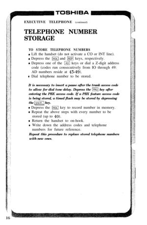 Page 18rEXECUTIVE TELEPHONE (continued)
TELEPHONE NUMBER
STORAGE
TO STORE TELEPHONE NUMBERS
e Lift the handset (do not activate a CO or INT line).
e Depress the m and m keys, respectively.
o Depress one of the m keys or dial a Z-digit address
code (codes run consecutively from IO through 49:
AD numbers reside at 
43-491.
* Dial telephone number to be stored.
It is necessary to insert a pause after the trunk access code
to allow for dial tone delay. Depress the 
m key after
entering the PBX access code. If a PBX...