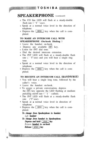 Page 8TOSHIBASI?EAI.ERPHONE (continued)
0 The CO line LED will flash at a steady-double
flash rate 
( ’ ‘I’ ‘-use).
o Speak at a normal voice level in the direction of
telephone.
0Depress the -1 key when the call is com-
pleted.
TO MARE AN INTERCOM CALL WITH
SPEAKERPHONE (On-hook Dialing 
1
0 Leave the handset on-hook.
Q Depress any available (INTI key.
0 Listen for INT dial tone.
@ Dial the desired intercom extension.
e The INT LED will flash at a steady-double flash
rate 
( ’ ‘I”-use) and you will hear a...