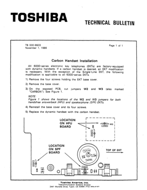 Page 118TOSHIBA 
TECHNICAL BULLETIN 
‘. 
TB 000-8603 
November 7, 1986 Page 1 of 1 
Carbon Handset Instkllation 
All 6000-series electronic key telephones (EKTs) are factory-equipped 
with dynamic handsets. If a carbon handset is desired, an EKT modification 
is necessary. 
With the exception of the Single-Line EKT, the following 
modification is applicable to all 6000-series EKTs. 
1) Remove the four screws holding the EKT base cover. 
2) Remove the base cover. 
3) On the exposed PCB, cut jumpers 
W2 and W3...