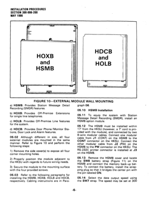 Page 26INSTALLATION PROCEDURES 
SECTION 300-006-200 
MAY 1966 
HOXB 
and 
HSMB 
FIGURE lo--EXTERNAL MODULE WALL MOUNTING 
a) HSMB: Provides Station Message Detail 
Recording (SMDR) features. graph 06. 
05.10 HSMB Installation 
b) HOXB: Provides Off-Premise Extensions 
for single line telephones. 
c) HOLB: Provides Off-Premise Line features 
for the system. 
d) HDCB: Provides Door Phone/Monitor Sta- 
tions, Door Lock and Alarm features. 
05.02 Although different in size, all four 
external modules are mounted in...