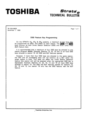 Page 46TOSHIBA 
Strata”= 
TECHNICAL BULLETIN 
1 
TB 026-8605 
November 1, 1986 Page 
1 of 1 
DSS Feature Key Programming 
On the STRATA We, Xlle & XXe ‘systems, a maximum of two keys ma 
be programmed as DSSl and DSS2 on each station. The m and @ 
d 
keys function as both Direct Station Selection (DSS) and Busy Lamp Field 
(BLF) feature keys. 
It is recommended that a maximum of four DSS keys be directed-to+ one 
_ 
station (Program 4#XX). Example: Stations 13, 22, 15 and 12 all have DSS 
keys directed to...
