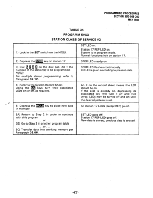 Page 95PROGfUUWllNG PROCEDURES 
SECTION 300-006-300 
MAY 1986 
TABLE 34 
PROGRAM 5#XX 
STATION CLASS OF SERVICE #2 
SET LED on. 
Station 17 REP LED on. 
1) Lock in the 
SET switch on the HKSU. System is in program mode. 
Normal functions halt on station 17. 
2) Depress the m key on station 17. 
3) Dial 1 a 1 a on the dial pad. XX = the 
number of the station(s) to be programmed. 
NOTE: 
For multiple station programming, refer to 
Paragraph 02.12. 
SPKR LED steady on. 
SPKR LED flashes continuously. 
CO LEDs go...