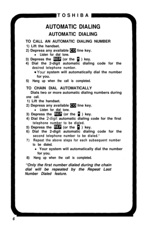 Page 11TOSHIBAAUTOMATIC DIALING
AUTOMATIC DIALINGTO CALL AN AUTOMATIC DIALING NUMBER
1) Lift the handset.
2) Depress any available 
(9 line key.
l Listen for dial tone.3) Depress the 
m (or the p ) key.
4) Dial the 2-digit automatic dialing code for the
desired telephone number.
@Your system will automatically dial the number
for you.
5)
Hang up when the call is completed.TO CHAIN DIAL AUTOMATICALLY
Dials two or more automatic dialing numbers during
one call.1) Lift the handset.
2) Depress any available 
m line...