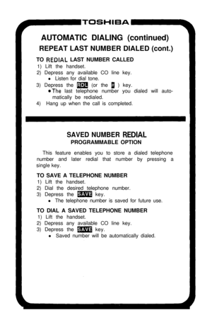 Page 13AUTOMATIC DIALING (continued)
REPEAT LAST NUMBER DIALED (cont.)
TO REDIAL LAST NUMBER CALLED
1) Lift the handset.
2) Depress any available CO line key.
l Listen for dial tone.
3) Depress the 
m (or the 1 ) key.
oThe last telephone number you dialed will auto-
matically be redialed.
4)Hang up when the call is completed.
SAVED NUMBER REDIALPROGRAMMABLE OPTION
This feature enables you to store a dialed telephone
number and later redial that number by pressing a
single key.
TO SAVE A TELEPHONE NUMBER
1) Lift...