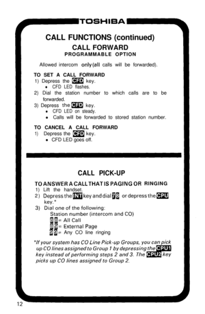 Page 17ToSH’=A-CALL FUNCTIONS (continued)
CALL FORWARD
PROGRAMMABLE OPTION
Allowed intercom 
only(all calls will be forwarded).
TO SET A CALL FORWARD
1) Depress the 
m key.
l CFD LED flashes.2) Dial the station number to which calls are to be
forwarded.
3) Depress 
them key.
l CFD LED on steady.l Calls will be forwarded to stored station number.
TO CANCEL A CALL FORWARD
1)Depress the m key.
l CFD LED goes off.
CALL PICK-UP
TOANSWERACALLTHATISPAGINGOR RINGING
1) Lift the handset.
2) 
DepressthemkeyanddialaI...