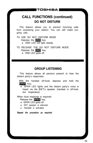 Page 20YTOSHIBACALL FUNCTIONS (continued)
DO NOT DISTURBThis feature allows you to prevent incoming calls
from accessing your station. You can still make out-
going calls.TO USE DO NOT DISTURB MODE
Depress the 
m key.
l DND LED will light steady.
TO RELEASE THE DO NOT DISTURB MODE
Depress the 
m key.
l DND LED goes off.
GROUP LISTENINGThis feature allows all persons present to hear the
distant party’s responses.
With the handset off-hook, depress and hold the
m key.
l SPKR LED lights and the distant party’s...