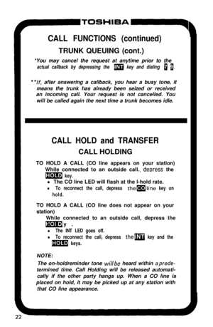 Page 27P-TOSHIBA-q
CALL FUNCTIONS (continued)TRUNK QUEUING (cont.)
*You may cancel the request at anytime prior to the
actual callback by depressing the m key and dialing 0 1,
**lf, after answering a callback, you hear a busy tone, it
means the trunk has already been seized or received
an incoming call. Your request is not cancelled. You
will be called again the next time a trunk becomes idle.
CALL HOLD and TRANSFERCALL HOLDING
TO HOLD A CALL (CO line appears on your station)
While connected to an outside call....