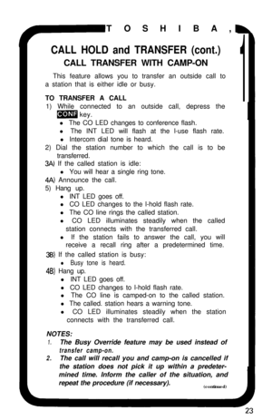 Page 28TOSHIBA,CALL HOLD and TRANSFER (cont.)CALL TRANSFER WITH CAMP-ON
This feature allows you to transfer an outside call to
a station that is either idle or busy.
TO TRANSFER A CALL
11) While connected to an outside call, depress the
m key.
l The CO LED changes to conference flash.
l The INT LED will flash at the l-use flash rate.
l Intercom dial tone is heard.
2) Dial the station number to which the call is to be
transferred.
3A) If the called station is idle:
l You will hear a single ring tone.
4A)...