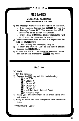Page 32TOSHIBAMESSAGES
MESSAGE WAITINGPROGRAMMABLE OPTION
1) The Message Center calls the station on intercom.
l If no answer, depress the 
m key on the
l Message Center EKT. This causes the 
MW/FL
LED on the called station to illuminate.l 
MW/FL LED at Message Center illuminates (will
go off when the connection is broken).
2) Called station user lifts handset and depresses the
m and m keys.
l After receiving the message(s), hang up.3) To clear the 
MW/FL LED at the called station,
depress the 
m key.
4) To...