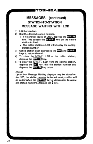 Page 33MESSAGES (continued)STATION-TO-STATION
MESSAGE WAITING WITH LCD
1)Lift the handset.
2)Dial the desired station number.
l If no answer (busy or DND), depress the 
mkey. This causes the 
m key on the called
station to flash.
l The called station’s LCD will display the calling
station number.
3)Called station user depresses the 
m and mkeys to return the call.
4)To clear the 
MW/FL LED at the called station,
depress the 
m key.
5) To clear the 
MW/FL LED from the calling station,
depress the, dial the...