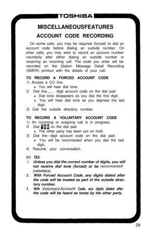 Page 34MISCELLANEOUS FEATURESACCOUNT CODE RECORDING
On some calls, you may be required (forced) to dial an
account code before dialing an outside number. On
other calls, you may wish to record an account number
voluntarily after either dialing an outside number or
receiving an incoming call. The code you enter will be
recorded on the Station Message Detail Recording
(SMDR) printout with the details of your call.
TO RECORD A FORCED ACCOUNT CODE
1) Access a CO line.
l You will hear dial tone.
2)Dial the- -digit...