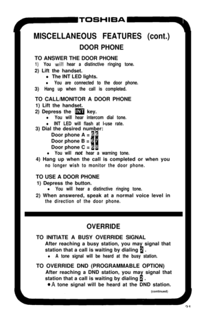 Page 36-TOSHIBA-m
MISCELLANEOUS FEATURES (cont.)
DOOR PHONETO ANSWER THE DOOR PHONE
1)You will hear a distinctive ringing tone.2) Lift the handset.
l The INT LED lights.
l You are connected to the door phone.3)
Hang up when the call is completed.TO CALL/MONITOR A DOOR PHONE
1) Lift the handset.
2) Depress the 
m key.
l You will hear intercom dial tone.
l INT LED will flash at l-use rate.3) Dial the desired number:
Door phone A = 
11Door phone B = 
anDoor phone C = 
11
l You will not hear a warning tone.4) Hang...