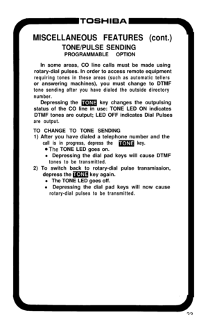 Page 38MISCELLANEOUS FEATURES (cont.)
TONE/PULSE SENDINGPROGRAMMABLE OPTION
In some areas, CO line calls must be made using
rotary-dial pulses. In order to access remote equipment
requiring tones in these areas (such as automatic tellersor answering machines), you must change to DTMF
tone sending after you have dialed the outside directory
number.Depressing the 
m key changes the outpulsing
status of the CO line in use: TONE LED ON indicates
DTMF tones are output; LED OFF indicates Dial Pulses
are output.TO...