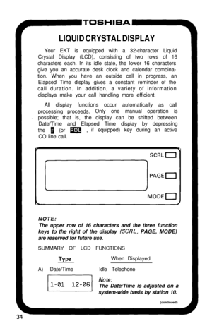 Page 39LIQUID CRYSTAL DISPLAYYour EKT is equipped with a 32-character Liquid
Crystal Display (LCD), consisting of two rows of 16
characters each. In its idle state, the lower 16 characters
give you an accurate desk clock and calendar combina-
tion. When you have an outside call in progress, an
Elapsed Time display gives a constant reminder of the
call duration. In addition, a variety of information
displays make your call handling more efficient.
All display functions occur automatically as call
processing...