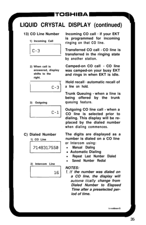 Page 40TOSHlBA~-q
LIQUID CRYSTAL DISPLAY (continued)13) CO Line Number
1) Incoming Call
2) When call is
answered, display
shifts to the
right.
I11 
c-313) Outgoing
C) Dialed Number
1) CO Line
2) Intercom Line
DIncoming CO call 
- if your EKT
is programmed for incoming
ringing on that CO line.Transferred CO call 
- CO line is
transferred in the ringing state
by another station.Camped-on CO call 
- CO line
was camped-on your busy EKT
and rings in when EKT is idle.
Hold recall 
- automatic recall of
a line on...