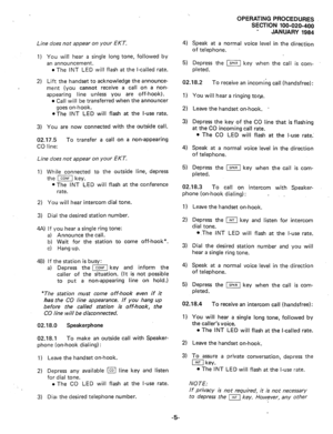 Page 132OPERATING PROCEDURES 
SECTION 100-020-400 
JANUARY 1984 
4) 
Speak at a normal voice level in the direction 
of telephone. . Line does not appear on your EKT. 
1) You 
will hear a single long tone, followed by 
an announcement. 
l The INT LED will flash at the l-called rate. 
2) Lift the handset to acknowledge the announce- 
ment (you cannot receive a call on a non- 
appearing line unless you are off-hook). 
l Call will be transferred when the announcer 
goes on-hook. 
@The INT LED will flash at the...