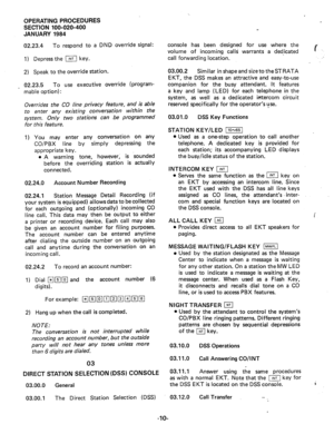 Page 137OPERATING PROCEDURES 
SECTION 100-020-400 
JANUARY 1984 
02.23.4 
To respond to a DND override signal: 
1) Depress the m key. 
2) Speak to the override station. 
_ 02.23.5 To use executive override (program- 
mable option) 
: 
Overrides the CO line privacy feature, and is able 
to enter any existing conversation within the 
system. Only two stations can be programmed 
for this feature. 
1) You may enter any conversation on any 
CO/PBX line by simply depressing the 
appropriate key. 
l A warning tone,...