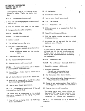 Page 139OPERATING PROCEDURES 
SECTION 100-020-400 
JANUARY 1984 
Tone signailing over an EKT can be accom- 
plished by dialing 
q after the station num- 
ber. 
04.11.2 To receive an intercom call: 
_ 1) 
2) 
3) 
You will hear a ringing signal (1 second on-3 
seconds off). 
Lift the handset and speak to the caller. 
Hang up when the call is completed. 
04.12.0 Outside Calls 2) You will hear intercom dial tone. 
04.12.1 To make an outside call: 
1) Lift the-handset. 
2) 
You will hear intercom dial tone. 
3) 
Dial...