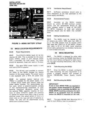 Page 26INSTALLATION 
SECTION 100-020-200 
JUNE 1983 
FIGURE 3-MSMU BATTERY STRAP 
03 MKSU LOCATION REQUIREMENTS 
03.00 Power Requirements 
03.01 
The STRATA MKSU (both XII & XX) 
requires 24 VDC. This is provided by the power 
supply (EPSA), which in turn requires power 
from a grounded 115 VAC outlet. The outlet 
should be separately fused and rated at 15 amps. 
03.02 
The same EPSA power supply is used 
with both STRATA systems. 
03.03 The 54-inch cord provided to connect 
the EPSA to the MKSU dictates the...