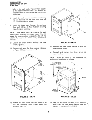 Page 28INSTALLATION 
SECTION 100-020-200 
JUNE 1983 
d) 
e) 
holes in the back plate. Tighten them loosely 
so that approximately 3/8-in. gap remains be- 
tween the head of the fastener and the mount- 
ing surface. 
install the wall mount assembly by slipping 
the two keyholes in the back plate over the 
two fasteners installed in Step C. 
Install the lower two fasteners in the back 
plate and tighten all four fasteners securing 
the wall mount assembly. 
04.27 The MKSU must be prepared for wall 
mounting by...