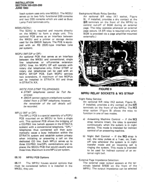 Page 30INSTALLATION 
SECTION 100-020-200 
JUNE 1983 
(each system uses only one MDSU). The MDSU 
serves up to two fully functional DSS consoles 
and two DSS consoles which are used as Busy 
Lamp Field terminals only. 
MSMU/S&J: 
The SCNU is required and mounts directly 
on the MSMU to form a single unit. This 
optional PC6 serves as an interface between 
the MKSU and a printer or storage device 
used for the SMDR feature. The PCB is equip- 
ped with an RS 232C-type interface (one 
per system). 
MOPU (MF/DP or...