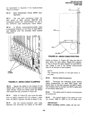 Page 39(or equivalent) is 
feature is utilized. required if the music-on-hold 
! 08.10 Main Distribution Frame (MDF) Con- 
figuration 
08.11 Use one split connection block for 
each group of eight stations; 66Ml-50 split 
connection blocks are recommended for use in 
_ the STRATA main distribution frame (MDF). 
08.12 A 25-pair male-amphenol-ended cable 
is connected directly to the front of each MSTU 
I  and fastened with the 
(Figure 21). arovided metal bracket 
CABLE 
CLAMPS 
I 
FIGURE 21-MKSU CABLE CLAMPING...